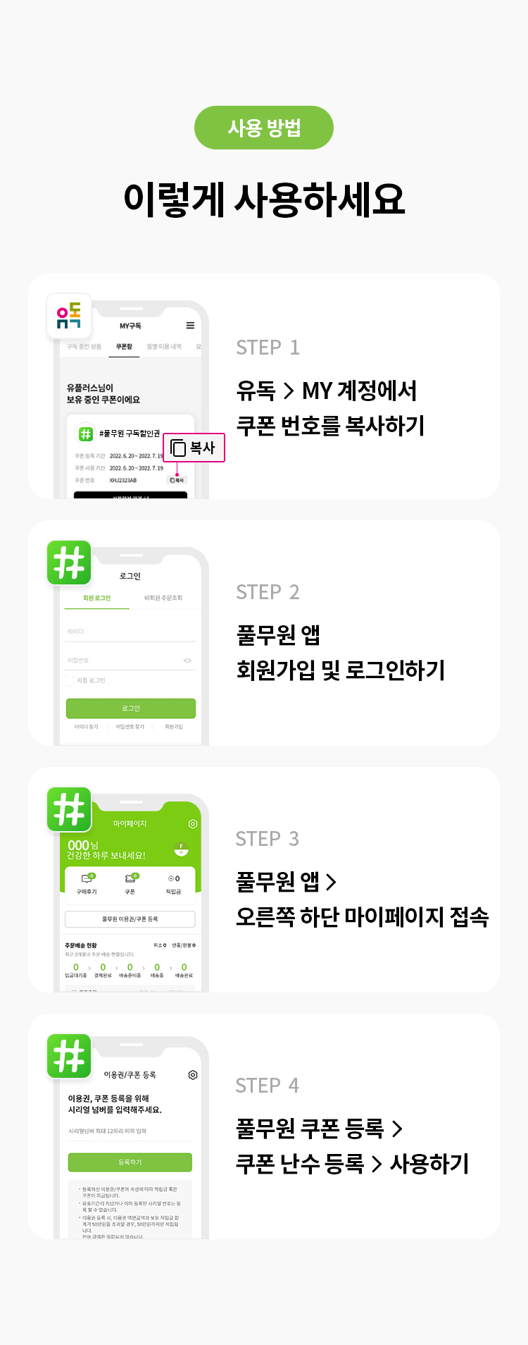 사용 방법 이렇게 사용하세요 
STEP 1 유독> MY계정에서 쿠폰 번호를 복사하기
STEP 2 풀무원 앱 회원가입 및 로그인하기
STEP 3 풀무원 앱 >오른쪽 하단 마이페이지 접속
STEP 4 풀무원 쿠폰 등록 > 쿠폰 난수등록 > 사용하기